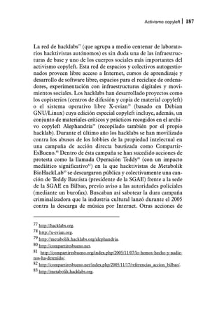 Activismo copyleft     187



La red de hacklabs77 (que agrupa a medio centenar de laborato-
rios hacktivistas autónomos) es sin duda una de las infraestruc-
turas de base y uno de los cuerpos sociales más importantes del
activismo copyleft. Esta red de espacios y colectivos autogestio-
nados proveen libre acceso a Internet, cursos de aprendizaje y
desarrollo de software libre, espacios para el reciclaje de ordena-
dores, experimentación con infraestructuras digitales y movi-
mientos sociales. Los hacklabs han desarrollado proyectos como
los copisterios (centros de difusión y copia de material copyleft)
o el sistema operativo libre X-evian78 (basado en Debian
GNU/Linux) cuya edición especial copyleft incluye, además, un
conjunto de materiales críticos y prácticos recogidos en el archi-
vo copyleft Alephandría79 (recopilado también por el propio
hacklab). Durante el último año los hacklabs se han movilizado
contra los abusos de los lobbies de la propiedad intelectual en
una campaña de acción directa bautizada como Compartir-
EsBueno.80 Dentro de ésta campaña se han sucedido acciones de
protesta como la llamada Operación Teddy81 (con un impacto
mediático significativo82) en la que hacktivistas de Metabolik
BioHackLab83 se descargaron pública y colectivamente una can-
ción de Teddy Bautista (presidente de la SGAE) frente a la sede
de la SGAE en Bilbao, previo aviso a las autoridades policiales
(mediante un burofax). Buscaban así sabotear la dura campaña
criminalizadora que la industria cultural lanzó durante el 2005
contra la descarga de música por Internet. Otras acciones de


77 http://hacklabs.org.
78 http://x-evian.org.
79 http://metabolik.hacklabs.org/alephandria.
80 http://compartiresbueno.net.
81 http://compartiresbueno.org/index.php/2005/11/07/lo-hemos-hecho-y-nadie-
nos-ha-detenido/.
82 http://compartiresbueno.net/index.php/2005/11/17/referencias_accion_bilbao/.
83 http://metabolik.hacklabs.org.
 