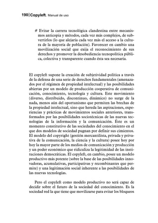 190 Copyleft. Manual de uso



       # Evitar la carrera tecnológica clandestina entre mecanis-
        mos anticopia y métodos, cada vez más complejos, de sub-
        vertirlos (lo que alejaría cada vez más el acceso a la cultu-
        ra de la mayoría de población). Favorecer en cambio una
        movilización social que exija el reconocimiento de sus
        derechos y promover la desobediencia tecnopolítica públi-
        ca, colectiva y transparente cuando ésta sea necesaria.



    El copyleft supone la creación de subjetividad política a través
    de la defensa de una serie de derechos fundamentales (amenaza-
    dos por el régimen de propiedad intelectual) y las posibilidades
    abiertas por un modelo de producción cooperativa de comuni-
    cación, conocimiento, tecnología y cultura. Este movimiento
    (diverso, distribuido, discontinuo, dinámico) no surge de la
    nada, menos aún del oportunismo que permiten las brechas de
    la propiedad intelectual, sino que hereda las aspiraciones, expe-
    riencias y prácticas de movimientos sociales anteriores, trans-
    formados por las posibilidades sociotécnicas de las nuevas tec-
    nologías de la información y la comunicación. Éste es un
    momento constitutivo de las sociedades del conocimiento en el
    que dos modelos de sociedad pugnan por definir sus cimientos.
    El modelo del copyright (gestión mercantilista, privada y priva-
    tiva de la comunicación, la ciencia y la cultura) posee hoy por
    hoy la mayor parte de los medios de comunicación y producción
    y un poder económico que ridiculiza la legitimidad de las insti-
    tuciones democráticas. El copyleft, en cambio, posee un modelo
    productivo más potente (sobre la base de las posibilidades inno-
    vadoras, acumulativas, participativas y recombinantes que per-
    mite) y una legitimación social inherente a las posibilidades de
    las nuevas tecnologías.

       Pero el copyleft como modelo productivo no será capaz de
    decidir sobre el futuro de la sociedad del conocimiento. Es la
    sociedad red la que tiene que movilizarse para evitar los bloqueos
 
