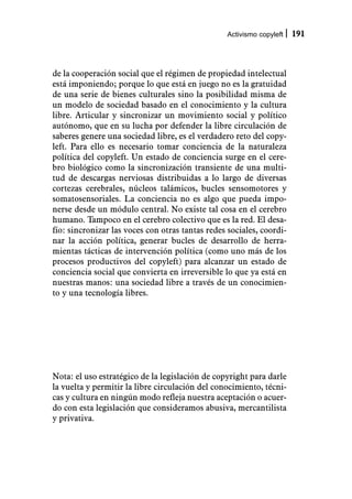 Activismo copyleft   191



de la cooperación social que el régimen de propiedad intelectual
está imponiendo; porque lo que está en juego no es la gratuidad
de una serie de bienes culturales sino la posibilidad misma de
un modelo de sociedad basado en el conocimiento y la cultura
libre. Articular y sincronizar un movimiento social y político
autónomo, que en su lucha por defender la libre circulación de
saberes genere una sociedad libre, es el verdadero reto del copy-
left. Para ello es necesario tomar conciencia de la naturaleza
política del copyleft. Un estado de conciencia surge en el cere-
bro biológico como la sincronización transiente de una multi-
tud de descargas nerviosas distribuidas a lo largo de diversas
cortezas cerebrales, núcleos talámicos, bucles sensomotores y
somatosensoriales. La conciencia no es algo que pueda impo-
nerse desde un módulo central. No existe tal cosa en el cerebro
humano. Tampoco en el cerebro colectivo que es la red. El desa-
fío: sincronizar las voces con otras tantas redes sociales, coordi-
nar la acción política, generar bucles de desarrollo de herra-
mientas tácticas de intervención política (como uno más de los
procesos productivos del copyleft) para alcanzar un estado de
conciencia social que convierta en irreversible lo que ya está en
nuestras manos: una sociedad libre a través de un conocimien-
to y una tecnología libres.




Nota: el uso estratégico de la legislación de copyright para darle
la vuelta y permitir la libre circulación del conocimiento, técni-
cas y cultura en ningún modo refleja nuestra aceptación o acuer-
do con esta legislación que consideramos abusiva, mercantilista
y privativa.
 
