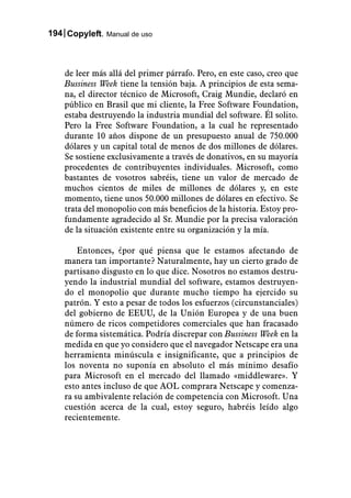 194 Copyleft. Manual de uso



    de leer más allá del primer párrafo. Pero, en este caso, creo que
    Bussiness Week tiene la tensión baja. A principios de esta sema-
    na, el director técnico de Microsoft, Craig Mundie, declaró en
    público en Brasil que mi cliente, la Free Software Foundation,
    estaba destruyendo la industria mundial del software. Él solito.
    Pero la Free Software Foundation, a la cual he representado
    durante 10 años dispone de un presupuesto anual de 750.000
    dólares y un capital total de menos de dos millones de dólares.
    Se sostiene exclusivamente a través de donativos, en su mayoría
    procedentes de contribuyentes individuales. Microsoft, como
    bastantes de vosotros sabréis, tiene un valor de mercado de
    muchos cientos de miles de millones de dólares y, en este
    momento, tiene unos 50.000 millones de dólares en efectivo. Se
    trata del monopolio con más beneficios de la historia. Estoy pro-
    fundamente agradecido al Sr. Mundie por la precisa valoración
    de la situación existente entre su organización y la mía.

        Entonces, ¿por qué piensa que le estamos afectando de
    manera tan importante? Naturalmente, hay un cierto grado de
    partisano disgusto en lo que dice. Nosotros no estamos destru-
    yendo la industrial mundial del software, estamos destruyen-
    do el monopolio que durante mucho tiempo ha ejercido su
    patrón. Y esto a pesar de todos los esfuerzos (circunstanciales)
    del gobierno de EEUU, de la Unión Europea y de una buen
    número de ricos competidores comerciales que han fracasado
    de forma sistemática. Podría discrepar con Bussiness Week en la
    medida en que yo considero que el navegador Netscape era una
    herramienta minúscula e insignificante, que a principios de
    los noventa no suponía en absoluto el más mínimo desafío
    para Microsoft en el mercado del llamado «middleware». Y
    esto antes incluso de que AOL comprara Netscape y comenza-
    ra su ambivalente relación de competencia con Microsoft. Una
    cuestión acerca de la cual, estoy seguro, habréis leído algo
    recientemente.
 