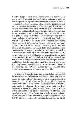 Liberar la mente   195



Nosotros hacemos otras cosas. Transformamos el software. No
sólo la forma de producirlo, sino cómo se relaciona con todos los
demás aspectos de la producción intelectual humana. El softwa-
re y aquí hablo de secuencias de bits ejecutables que indican qué
hacer a los ordenadores (hay muchos más tipos de software de
los que hablaremos más tarde, entre los que se encuentra la
música, las películas, los horarios de tren y otras formas útiles
de información), se está convirtiendo, en el siglo XXI, en un
bien público, no en un producto. Lo hacemos por una motivo,
ya esbozado por mi colega, amigo y cliente, Richard Stallman a
principios de la década de 1980 y es la protección del derecho
ético a compartir información. Esto se entiende perfectamen-
te, en el contexto intelectual de la ciencia y de la literatura
occidental, no como una invención de los años ochenta ni como
consecuencia de nuestras propias idiosincrasias, personales,
intelectuales o morales. Es el resultado de nuestro acervo cultu-
ral en relación con la producción de conocimiento en tanto
esfuerzo común. El intercambio libre de información es el fun-
damento de la ciencia occidental y sin este concepto de inter-
cambio libre de información (los científicos occidentales lo han
estado repitiendo desde que Galileo lo sostuvo ante la Iglesia a
mediados del siglo XVI), el avance del conocimiento sería
imposible o se encontraría gravemente impedido.

    El contexto de transformación de la sociedad de unos medios
de transmisión de información analógicos a otros digitales ha
puesto en peligro el libre intercambio de la información. Esta
amenaza puede ser verificada de forma tangible en todas las
facetas de nuestra vida cotidiana. La distribución de la informa-
ción, desde la adopción de la imprenta de caja móvil en
Occidente a finales del siglo XV hasta finales del siglo XX, ha
estado enmarcada en un proceso industrial. La información se
transformaba en objetos físicos que costaba dinero elaborar,
mover y vender. Como consecuencia, surgió una economía de la
distribución de la información que necesitaba un flujo de dinero
 
