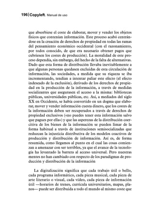 196 Copyleft. Manual de uso



    que absorbiese el coste de elaborar, mover y vender los objetos
    físicos que contenían información. Este proceso acabó centrán-
    dose en la creación de derechos de propiedad en todas las ramas
    del pensamiento económico occidental (con el razonamiento,
    por todos conocido, de que era necesario obtener pagos que
    cubriesen los costes de producción). La moralidad de este pro-
    ceso dependía, sin embargo, del hecho de la falta de alternativas.
    Dado que esta forma de distribución llevaba inevitablemente a
    que algunas personas quedasen excluidas de esta circulación de
    información, las sociedades, a medida que su riqueza se iba
    incrementando, tendían a intentar paliar este efecto (el efecto
    indeseado de la exclusión), derivado de los derechos de propie-
    dad en la producción de la información, a través de medidas
    socializantes que asegurasen el acceso a la misma: bibliotecas
    públicas, universidades públicas, etc. Así, a mediados del siglo
    XX en Occidente, se había convertido en un dogma que elabo-
    rar, mover y vender información cuesta dinero, que los costes de
    la información deben ser recuperados a través de derechos de
    propiedad exclusivos («no puedes tener esta información salvo
    que pagues por ella») y que las asperezas de la distribución coer-
    citiva de los bienes de la información se pueden limar de la
    forma habitual a través de instituciones semisocializadas que
    reduzcan la injusticia distributiva de los modelos coactivos de
    producción y distribución de información. Así es, de forma
    resumida, como llegamos al punto en el cual las cosas comien-
    zan a amenazar con ser terribles, ya que el avance de la tecnolo-
    gía ha levantado la barrera al acceso universal. Pero nuestras
    mentes no han cambiado con respecto de los paradigmas de pro-
    ducción y distribución de la información

        La digitalización significa que cada trabajo útil o bello,
    cada programa informático, cada pieza musical, cada pieza de
    arte literario o visual, cada vídeo, cada pieza de información
    útil —horarios de trenes, curricula universitarios, mapas, pla-
    nos— puede ser distribuida a todo el mundo al mismo coste que
 