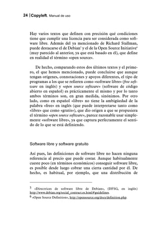 24 Copyleft. Manual de uso



   Hay varios textos que definen con precisión qué condiciones
   tiene que cumplir una licencia para ser considerada como soft-
   ware libre. Además del ya mencionado de Richard Stallman,
   puede destacarse el de Debian5 y el de la Open Source Initiative6
   (muy parecido al anterior, ya que está basado en él), que define
   en realidad el término «open source».

       De hecho, comparando estos dos últimos textos y el prime-
   ro, el que hemos mencionado, puede concluirse que aunque
   tengan orígenes, connotaciones y apoyos diferentes, el tipo de
   programas a los que se refieren como «software libre» (free soft-
   ware en inglés) y «open source software» (software de código
   abierto en español) es prácticamente el mismo y por lo tanto
   ambos términos son, en gran medida, sinónimos. Por otro
   lado, como en español «libre» no tiene la ambigüedad de la
   palabra «free» en inglés (que puede interpretarse tanto como
   «libre» que como «gratis»), que dio origen a que se propusiera
   el término «open source software», parece razonable usar simple-
   mente «software libre», ya que captura perfectamente el senti-
   do de lo que se está definiendo.



   Software libre y software gratuito

   Así pues, las definiciones de software libre no hacen ninguna
   referencia al precio que puede costar. Aunque habitualmente
   cueste poco (en términos económicos) conseguir software libre,
   es posible desde luego cobrar una cierta cantidad por él. De
   hecho, es habitual, por ejemplo, que una distribución de


   5 «Directrices de software libre de Debian», (DFSG, en inglés)
   http://www.debian.org/social_contract.es.html#guidelines.
   6 «Open Source Definition», http://opensource.org/docs/definition.php.
 