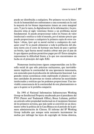 Liberar la mente   197



puede ser distribuida a cualquiera. Por primera vez en la histo-
ria de la humanidad nos enfrentamos a una economía en la cual
la mayoría de los bienes importantes tienen un coste marginal
cero. Y por lo tanto, la digitalización de la información y la pro-
ducción sitúa al siglo veintiuno frente a un problema moral
fundamental. Si puedo proporcionar todos los bienes de valor
intelectual o estético a todo el mundo, por el mismo precio que
puedo proporcionar a cualquiera la primera copia de estos tra-
bajos / obras, ¿por qué es moral excluir a cualquiera de cual-
quier cosa? Si se puede alimentar a toda la población del pla-
neta tierra con el coste de hornear una barra de pan y apretar
un botón, ¿qué fuerza moral tendría cobrar más por el pan de
lo que algunos podrían permitirse pagar por él? Estos ejemplos
representan la dificultad frente a la que nos encontramos en
lucha en el principio del siglo XXI.

    Numerosas instituciones siguen comprometidas con la filo-
sofía social de que sólo prácticas excluyentes, que inevitable-
mente implican la continuidad de una ignorancia innecesaria,
son esenciales para la producción de información funcional. Las
grandes rentas económicas están explotando el planeta y enor-
mes cantidades de personas no tienen cubiertas las necesidades
intelectuales y estéticas que les podemos proporcionar. Una ine-
vitable consecuencia de la continuidad de este planteamiento es
que a la gente se le prohíba compartir.

    En 1993 el National Information Infrastructure Working
Group on Intellectual Property encabezado por el presidente del
PTO (Patent and Trademark Office), Bruce Lehman, publicó
un artículo sobre propiedad intelectual en el incipiente Internet
de los primeros noventa, que más tarde se convirtió en un docu-
mento sobre la política de la Casa Blanca en el periodo de la pri-
mera administración de Clinton. El informe del IP Working
Group indicaba que aunque sería necesario incrementar las
multas por infringir las leyes de copyright de forma drástica,
 