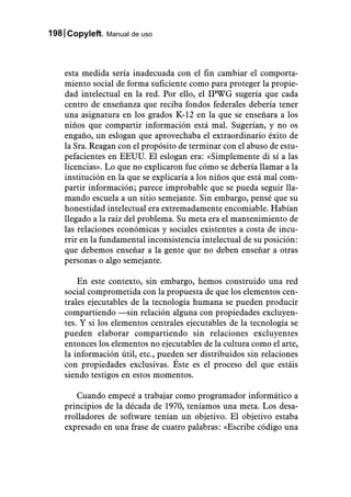 198 Copyleft. Manual de uso



    esta medida sería inadecuada con el fin cambiar el comporta-
    miento social de forma suficiente como para proteger la propie-
    dad intelectual en la red. Por ello, el IPWG sugería que cada
    centro de enseñanza que reciba fondos federales debería tener
    una asignatura en los grados K-12 en la que se enseñara a los
    niños que compartir información está mal. Sugerían, y no os
    engaño, un eslogan que aprovechaba el extraordinario éxito de
    la Sra. Reagan con el propósito de terminar con el abuso de estu-
    pefacientes en EEUU. El eslogan era: «Simplemente di sí a las
    licencias». Lo que no explicaron fue cómo se debería llamar a la
    institución en la que se explicaría a los niños que está mal com-
    partir información; parece improbable que se pueda seguir lla-
    mando escuela a un sitio semejante. Sin embargo, pensé que su
    honestidad intelectual era extremadamente encomiable. Habían
    llegado a la raíz del problema. Su meta era el mantenimiento de
    las relaciones económicas y sociales existentes a costa de incu-
    rrir en la fundamental inconsistencia intelectual de su posición:
    que debemos enseñar a la gente que no deben enseñar a otras
    personas o algo semejante.

        En este contexto, sin embargo, hemos construido una red
    social comprometida con la propuesta de que los elementos cen-
    trales ejecutables de la tecnología humana se pueden producir
    compartiendo —sin relación alguna con propiedades excluyen-
    tes. Y si los elementos centrales ejecutables de la tecnología se
    pueden elaborar compartiendo sin relaciones excluyentes
    entonces los elementos no ejecutables de la cultura como el arte,
    la información útil, etc., pueden ser distribuidos sin relaciones
    con propiedades exclusivas. Éste es el proceso del que estáis
    siendo testigos en estos momentos.

       Cuando empecé a trabajar como programador informático a
    principios de la década de 1970, teníamos una meta. Los desa-
    rrolladores de software tenían un objetivo. El objetivo estaba
    expresado en una frase de cuatro palabras: «Escribe código una
 