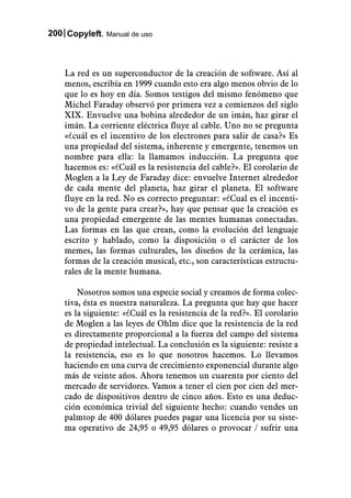 200 Copyleft. Manual de uso



    La red es un superconductor de la creación de software. Así al
    menos, escribía en 1999 cuando esto era algo menos obvio de lo
    que lo es hoy en día. Somos testigos del mismo fenómeno que
    Michel Faraday observó por primera vez a comienzos del siglo
    XIX. Envuelve una bobina alrededor de un imán, haz girar el
    imán. La corriente eléctrica fluye al cable. Uno no se pregunta
    «¿cuál es el incentivo de los electrones para salir de casa?» Es
    una propiedad del sistema, inherente y emergente, tenemos un
    nombre para ella: la llamamos inducción. La pregunta que
    hacemos es: «¿Cuál es la resistencia del cable?». El corolario de
    Moglen a la Ley de Faraday dice: envuelve Internet alrededor
    de cada mente del planeta, haz girar el planeta. El software
    fluye en la red. No es correcto preguntar: «¿Cual es el incenti-
    vo de la gente para crear?», hay que pensar que la creación es
    una propiedad emergente de las mentes humanas conectadas.
    Las formas en las que crean, como la evolución del lenguaje
    escrito y hablado, como la disposición o el carácter de los
    memes, las formas culturales, los diseños de la cerámica, las
    formas de la creación musical, etc., son características estructu-
    rales de la mente humana.

        Nosotros somos una especie social y creamos de forma colec-
    tiva, ésta es nuestra naturaleza. La pregunta que hay que hacer
    es la siguiente: «¿Cuál es la resistencia de la red?». El corolario
    de Moglen a las leyes de Ohlm dice que la resistencia de la red
    es directamente proporcional a la fuerza del campo del sistema
    de propiedad intelectual. La conclusión es la siguiente: resiste a
    la resistencia, eso es lo que nosotros hacemos. Lo llevamos
    haciendo en una curva de crecimiento exponencial durante algo
    más de veinte años. Ahora tenemos un cuarenta por ciento del
    mercado de servidores. Vamos a tener el cien por cien del mer-
    cado de dispositivos dentro de cinco años. Esto es una deduc-
    ción económica trivial del siguiente hecho: cuando vendes un
    palmtop de 400 dólares puedes pagar una licencia por su siste-
    ma operativo de 24,95 o 49,95 dólares o provocar / sufrir una
 