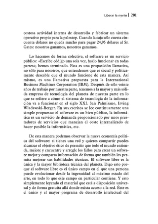 Liberar la mente   201



costosa actividad interna de desarrollo y fabricar un sistema
operativo propio para la palmtop. Cuando la caja sólo cuesta cin-
cuenta dólares no queda mucho para pagar 24,95 dólares al Sr.
Gates: nosotros ganamos, nosotros ganamos.

    Lo hacemos de forma colectiva, el software es un servicio
público: «Escribe código una sola vez, hazlo funcionar en todas
partes»; hemos terminado. Esta es una proposición llamativa,
no sólo para nosotros, que entendemos que es social y política-
mente deseable que el mundo funcione de esta manera. Así
mismo, es una llamativa propuesta para la International
Business Machines Corporation (IBM). Después de sólo veinte
años de trabajo por nuestra parte, tenemos a la mayor y más sóli-
da empresa de tecnología del planeta de nuestra parte en lo
que se refiere a cómo el sistema de tecnología de la informa-
ción va a funcionar en el siglo XXI. San Palmisano, Irving
Wladawski-Berger. En sus escritos se lee continuamente una
simple propuesta: el software es un bien público, la informá-
tica es un servicio de demanda proporcionado por unos pres-
tadores de servicios que manejan el coste internalizado de
hacer posible la informática, etc.

    De esta manera podemos observar la nueva economía políti-
ca del software: si tienes una red y quieres compartir puedes
alcanzar el objetivo ético de permitir que todo el mundo entien-
da, mejore y encuentre y arregle los fallos para crear un softwa-
re mejor y comparta información de forma que también les per-
mita mejorar sus habilidades técnicas. El software libre es la
única y la mayor biblioteca técnica del planeta. Digo esto por-
que el software libre es el único campo en el que una persona
puede evolucionar desde la ingenuidad al máximo estado del
arte, en todo lo que este campo en particular contiene. Y esto
simplemente leyendo el material que está a disposición univer-
sal y de forma gratuita allá donde exista acceso a la red. Éste es
el único y el mayor programa de desarrollo intelectual del
 