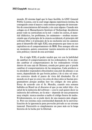 202 Copyleft. Manual de uso



    mundo. El sistema legal que lo hace factible, la GNU General
    Public License, con la cual tengo alguna experiencia íntima, ha
    conseguido crear el mayor y más extenso programa de intercam-
    bio de conocimientos del mundo y sin coste alguno. Cuando mis
    colegas en el Massachusetts Institute of Technology decidieron
    poner todo su currículum en la red —todos los cursos, el mate-
    rial didáctico, los problemas, los exámenes— estaban recono-
    ciendo que el principio de la ciencia occidental, el principio del
    software libre y el principio de la no exclusión son los caminos
    para el desarrollo del siglo XXI, una propuesta que tiene su eco
    capitalista en el comportamiento de IBM. Pero aunque sólo sea
    un momento, quiero concentrar vuestra atención en la dimen-
    sión política y moral de esta actividad.

        En el siglo XXI, el poder tendrá que ver con la habilidad
    de cambiar el comportamiento de los ordenadores. Si no pue-
    des cambiar el comportamiento de los ordenadores vivirás
    dentro de una caja de Skinner, creada por gente que sí puede
    cambiar el comportamiento de las máquinas. Cada artefacto a
    tu alrededor responderá ofreciéndote una piel de plátano o un
    susto, dependiendo de que botón pulses y de si eres «el usua-
    rio correcto» desde el punto de vista del diseñador. En el
    mundo en el que yo crecí, los críos de doce años se hacían pro-
    gramadores porque podían leer los códigos de otra gente.
    Estoy de acuerdo con el Sr. Mundie, cuando esta semana
    hablaba en Brasil en el discurso al que ya me referí dijo: «La
    salud de la industria del software —con lo cual quiere decir su
    industria del software, no la mía— depende de una propuesta
    muy simple: nunca enseñes a nadie el código fuente de nada».
    Evidentemente, no se pude decir de una manera más elegan-
    te. Pero un sistema cuya continuidad depende de la universa-
    lización de la ignorancia para provecho privado es un sistema
    inmoral. Destruirlo es simplemente un paso más en la larga
    historia de la lucha por la libertad.
 