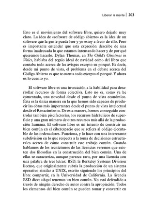 Liberar la mente   203



Esto es el movimiento del software libre, quiero dejarlo muy
claro. La idea de «software de código abierto» es la idea de un
software que la gente pueda leer y yo estoy a favor de ello. Pero
es importante entender que esta expresión describe de una
forma inadecuada lo que estamos intentando hacer y de por qué
queremos hacerlo. Dylan Thomas, en The Child’s Christmas in
Wales, hablaba del regalo ideal de navidad como del libro que
contaba todo acerca de las avispas excepto su porqué. Es decir,
desde mi punto de vista, el problema en el debate acerca del
Código Abierto es que te cuenta todo excepto el porqué. Y ahora
os lo cuento yo.

    El software libre es una invocación a la habilidad para desa-
rrollar recursos de forma colectiva. Esto no es, como ya he
comentado, una novedad desde el punto de vista económico.
Ésta es la única manera en la que hemos sido capaces de produ-
cir las obras más importantes desde el punto de vista intelectual
desde el Renacimiento. De esta manera, hemos conseguido con-
trolar también piscifactorías, los recursos hidráulicos de super-
ficie y una gran número de otros recursos más allá de la produc-
ción humana. El software libre es un intento de construir un
bien común en el ciberespacio que se refiera al código ejecuta-
ble de los ordenadores. Funciona, y lo hace con una interesante
subdivisión en lo que respecta a la toma de decisiones estructu-
rales acerca de cómo construir este trabajo común. Cuando
hablamos de los tecnicismos de las licencias veremos que exis-
ten dos filosofías en la construcción del bien común. Una de
ellas se caracteriza, aunque parezca raro, por una licencia con
una palabra de tres letras: BSD, la Berkeley Systems Division
license, que originalmente cubría la producción de un sistema
operativo similar a UNIX, escrito siguiendo los principios del
libre compartir, en la Universidad de California. La licencia
BSD dice: «Aquí tenemos un bien común. No está defendido a
través de ningún derecho de autor contra la apropiación. Todos
los elementos del bien común se pueden tomar y convertir en
 