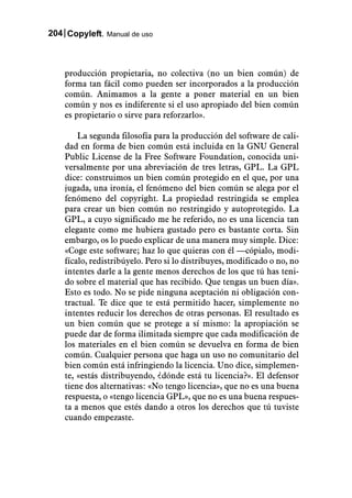 204 Copyleft. Manual de uso



    producción propietaria, no colectiva (no un bien común) de
    forma tan fácil como pueden ser incorporados a la producción
    común. Animamos a la gente a poner material en un bien
    común y nos es indiferente si el uso apropiado del bien común
    es propietario o sirve para reforzarlo».

        La segunda filosofía para la producción del software de cali-
    dad en forma de bien común está incluida en la GNU General
    Public License de la Free Software Foundation, conocida uni-
    versalmente por una abreviación de tres letras, GPL. La GPL
    dice: construimos un bien común protegido en el que, por una
    jugada, una ironía, el fenómeno del bien común se alega por el
    fenómeno del copyright. La propiedad restringida se emplea
    para crear un bien común no restringido y autoprotegido. La
    GPL, a cuyo significado me he referido, no es una licencia tan
    elegante como me hubiera gustado pero es bastante corta. Sin
    embargo, os lo puedo explicar de una manera muy simple. Dice:
    «Coge este software; haz lo que quieras con él —cópialo, modi-
    fícalo, redistribúyelo. Pero si lo distribuyes, modificado o no, no
    intentes darle a la gente menos derechos de los que tú has teni-
    do sobre el material que has recibido. Que tengas un buen día».
    Esto es todo. No se pide ninguna aceptación ni obligación con-
    tractual. Te dice que te está permitido hacer, simplemente no
    intentes reducir los derechos de otras personas. El resultado es
    un bien común que se protege a sí mismo: la apropiación se
    puede dar de forma ilimitada siempre que cada modificación de
    los materiales en el bien común se devuelva en forma de bien
    común. Cualquier persona que haga un uso no comunitario del
    bien común está infringiendo la licencia. Uno dice, simplemen-
    te, «estás distribuyendo, ¿dónde está tu licencia?». El defensor
    tiene dos alternativas: «No tengo licencia», que no es una buena
    respuesta, o «tengo licencia GPL», que no es una buena respues-
    ta a menos que estés dando a otros los derechos que tú tuviste
    cuando empezaste.
 