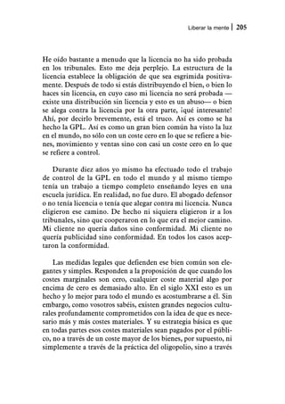 Liberar la mente   205



He oído bastante a menudo que la licencia no ha sido probada
en los tribunales. Esto me deja perplejo. La estructura de la
licencia establece la obligación de que sea esgrimida positiva-
mente. Después de todo si estás distribuyendo el bien, o bien lo
haces sin licencia, en cuyo caso mi licencia no será probada —
existe una distribución sin licencia y esto es un abuso— o bien
se alega contra la licencia por la otra parte, ¡qué interesante!
Ahí, por decirlo brevemente, está el truco. Así es como se ha
hecho la GPL. Así es como un gran bien común ha visto la luz
en el mundo, no sólo con un coste cero en lo que se refiere a bie-
nes, movimiento y ventas sino con casi un coste cero en lo que
se refiere a control.

    Durante diez años yo mismo ha efectuado todo el trabajo
de control de la GPL en todo el mundo y al mismo tiempo
tenía un trabajo a tiempo completo enseñando leyes en una
escuela jurídica. En realidad, no fue duro. El abogado defensor
o no tenía licencia o tenía que alegar contra mi licencia. Nunca
eligieron ese camino. De hecho ni siquiera eligieron ir a los
tribunales, sino que cooperaron en lo que era el mejor camino.
Mi cliente no quería daños sino conformidad. Mi cliente no
quería publicidad sino conformidad. En todos los casos acep-
taron la conformidad.

    Las medidas legales que defienden ese bien común son ele-
gantes y simples. Responden a la proposición de que cuando los
costes marginales son cero, cualquier coste material algo por
encima de cero es demasiado alto. En el siglo XXI esto es un
hecho y lo mejor para todo el mundo es acostumbrarse a él. Sin
embargo, como vosotros sabéis, existen grandes negocios cultu-
rales profundamente comprometidos con la idea de que es nece-
sario más y más costes materiales. Y su estrategia básica es que
en todas partes esos costes materiales sean pagados por el públi-
co, no a través de un coste mayor de los bienes, por supuesto, ni
simplemente a través de la práctica del oligopolio, sino a través
 