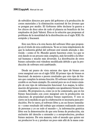 206 Copyleft. Manual de uso



    de subsidios directos por parte del gobierno a la producción de
    costes materiales y la eliminación ocasional de los jóvenes que
    se pongan por medio. El Gobierno debe declarar la guerra a
    los chicos de doce años de todo el planeta en beneficio de los
    empleados de Jack Valenti. Ésta es la solución que proponen al
    problema de la moralidad de la distribución en el siglo XXI. Es
    estúpido y fracasará.

        Esto nos lleva a la otra faceta del software libre que propon-
    go en el título de esta conferencia. Ya no se trata simplemente de
    que la industria global del software esté siendo alterada o des-
    truida —como el Sr. Mundie quiere hacernos creer. Lo que se
    está dando es un proceso más complejo, más favorable a la liber-
    tad humana y mucho más divertido. La distribución de otros
    bienes culturales está viéndose modificada debido a que la pro-
    ducción de software está cambiando.

        Desde mi punto de vista existen dos tipos de bienes con
    coste marginal cero en el siglo XXI. El primer tipo de bienes es
    funcional: da mejores o peores resultados que otro tipo de bie-
    nes que cumplen la misma función. El software informático eje-
    cutable es un buen ejemplo. Es central pero no es el único ejem-
    plo de este tipo de información funcional. Los mapas, la infor-
    mación del genoma y otros ejemplos son igualmente bienes fun-
    cionales. Mi propuesta es, como ya os he comentado, que en los
    bienes funcionales con coste marginal cero la producción sin
    relaciones de propiedad produce bienes superiores. Y esto es
    cierto en la medida en que la colaboración es necesaria para pro-
    ducirlos. Por lo tanto, el software libre y, en un futuro inmedia-
    to —como resultado del trabajo que estamos realizando cientos
    de personas y yo en todo el mundo—, la información genética
    libre son la demostración de que esta forma de producción, sin
    exclusión del derecho a entender y a autoproducirse, produce
    bienes mejores. De esta manera, todo el mundo que quiere ser
    un productor lo es y produce un poco más allá de la masa com-
 