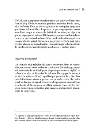Guía del software libre        25



GNU/Linux compuesta completamente por software libre cues-
te entre 50 y 100 euros en unos grandes almacenes. Por lo tanto,
ni el software libre ha de ser gratuito, ni cualquier programa
gratuito es software libre. La prueba de que un programa es soft-
ware libre es que se ajuste a la definición anterior, no el precio
que se pague por el mismo. Dicho esto, conviene también darse
cuenta de que como el software libre puede redistribuirse, el pre-
cio que alguien estará dispuesto a pagar por recibirlo será bajo,
cercano al coste de reproducción. Cualquiera que lo haya obteni-
do puede a su vez redistribuirlo más barato, o incluso gratis.



¿Qué es el copyleft?

Un término muy relacionado con el «software libre» es «copy-
left», tanto que a veces ambos se confunden. Sin embargo, copy-
left, resultado de un inteligente juego de palabras en inglés,7 se
refiere a un tipo de licencias de software libre (y por lo tanto, a
un tipo de software libre): aquellas que permiten la redistribu-
ción del software sólo si se garantiza a quien lo recibe libertades
iguales a las que otorgó el productor del programa. Más adelan-
te, al hablar de licencias, se detallará más este concepto. En este
texto, llamaremos «robustas» a las licencias que incluyen el con-
cepto de «copyleft».




7 «Copyleft» es un juego de palabras a partir de copyright (derechos de copia, dere-
chos de autor) y left, que significa «izquierda», en contraposición a right, derecha,
pero también «dejar». A veces «copyleft» se traduce como «izquierdo de copia».
 