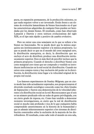Liberar la mente   207



pacta, en expansión permanente, de la producción existente, ya
que nada requiere volver a ser inventado. Estáis frente a un sis-
tema de evolución lamarckiana de bienes funcionales en el que
las características adquiridas de cualquier bien pueden ser here-
dadas por los demás bienes. El resultado, como han observado
Lamarck y Darwin y otros teóricos evolucionistas del siglo
XIX, es el tipo más rápido y positivo de cambio evolutivo.

   Pero no existe una cosa semejante en lo que se refiere a los
bienes no funcionales. No se puede decir que la música anar-
quista sea intrínsecamente superior a la música propietaria. Lo
que se puede decir es que en el mundo del coste marginal cero,
la distribución anarquista, es decir, la distribución que no
excluye el acto de distribuir, produce una distribución intrín-
secamente superior. Esto es más fácil de percibir incluso que la
primera propuesta. Cuando el derecho a distribuir bienes con
coste marginal cero tiene que ser comprado y vendido se intro-
ducen ineficiencias en la red social de distribución. Cuando no
existe esta compra-venta y hay exclusión del poder en la distri-
bución, la distribución tiene lugar a la velocidad original de la
propia red social.

    Los famosos experimentos de Stanley Milgram, que en cier-
to modo han sido actualmente superados, nos proporcionaron el
divertido resultado sociológico conocido como los «Seis Grados
de Separación» y fueron una demostración de la velocidad inhe-
rente a la distribución social en la red. Reconozcamos que el seis
es un número predicado sólo en redes de gente privilegiada, con
un cierto grado de riqueza, etc. Como han tendido a demostrar
recientes investigaciones, es cierto que la red de distribución
social es mucho más profunda y rica de lo que cualquiera había
comprendido anteriormente en la historia de la humanidad y
que es además inherentemente superior a los sistemas de distri-
bución construidos sobre la exclusión de la mayoría de los dis-
tribuidores. El resultado, como sabe todo el mundo en esta sala,
 