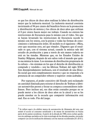 208 Copyleft. Manual de uso



    es que los chicos de doce años realizan la labor de distribución
    mejor que la industria musical. La industria musical continúa
    invirtiendo el 94 por ciento del beneficio bruto en la promoción
    y distribución de música y los chicos de doce años que utilizan
    el 0 por ciento hacen mejor ese trabajo. Cuando no existen las
    restricciones de frecuencia pasa lo mismo con el vídeo. Sin que
    se hayan levantado las restricciones de frecuencia sucede lo
    mismo con los textos, con la poesía y todas las formas de cono-
    cimiento e información útiles. El modelo es el siguiente: «Mira,
    creo que necesitas esto, así que tómalo». Digamos que el resul-
    tado es que, con el sistema actual, cuando la música sale del
    estudio de producción y pasa a través de seis manos todavía no
    está en las tiendas. Mientras que, en los Estados Unidos de
    Stanley Milgram, después de seis saltos todo el mundo que quie-
    re esa música la tiene. Los sistemas de distribución propietaria de
    la cultura —los sistemas en los que el derecho de distribución es
    comprado y vendido— son las fábricas Trabant del siglo XXI.2
    Son desesperadamente ineficaces, son el resultado de una filoso-
    fía social que está completamente muerta y que no responde a la
    presencia de un competidor robusto y superior: están acabadas.

        Por supuesto, el poder coercitivo del Estado será reclamado
    en cantidad ilimitada para reiterar el derecho de Trabant a fabri-
    car automóviles peores y forzar su compra a consumidores inde-
    fensos. Pero incluso así, sus días están contados porque no se
    puede meter a los chicos de doce años en la cárcel y no se les
    puede enseñar en la escuela que compartir información está
    mal. Eso es todo. Fin del juego.



    2 Se refiere aquí a la célebre marca de automoción de Alemania del este, que
    señaló el acceso al consumo serializado y de masas de automóviles en buena
    parte de los países socialistas. A partir de la década de 1980, estos coches queda-
    ron sin embargo anclados en la vieja tecnología de las décadas pasadas, sin poder
    competir (ya con la unificación alemana) con las marcas occidentales [N. del E.].
 