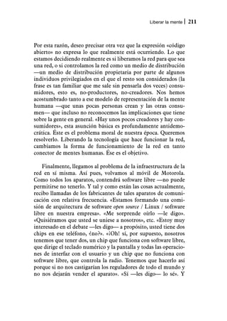 Liberar la mente   211



Por esta razón, deseo precisar otra vez que la expresión «código
abierto» no expresa lo que realmente está ocurriendo. Lo que
estamos decidiendo realmente es si liberamos la red para que sea
una red, o si controlamos la red como un medio de distribución
—un medio de distribución propietaria por parte de algunos
individuos privilegiados en el que el resto son considerados (la
frase es tan familiar que me sale sin pensarla dos veces) consu-
midores, esto es, no-productores, no-creadores. Nos hemos
acostumbrado tanto a ese modelo de representación de la mente
humana —que unas pocas personas crean y las otras consu-
men— que incluso no reconocemos las implicaciones que tiene
sobre la gente en general. «Hay unos pocos creadores y hay con-
sumidores», esta asunción básica es profundamente antidemo-
crática. Éste es el problema moral de nuestra época. Queremos
resolverlo. Liberando la tecnología que hace funcionar la red,
cambiamos la forma de funcionamiento de la red en tanto
conector de mentes humanas. Ése es el objetivo.

    Finalmente, llegamos al problema de la infraestructura de la
red en sí misma. Así pues, volvamos al móvil de Motorola.
Como todos los aparatos, contendrá software libre —no puede
permitirse no tenerlo. Y tal y como están las cosas actualmente,
recibo llamadas de los fabricantes de tales aparatos de comuni-
cación con relativa frecuencia. «Estamos formando una comi-
sión de arquitectura de software open source / Linux / software
libre en nuestra empresa». «Me sorprende oírlo —le digo».
«Quisiéramos que usted se uniese a nosotros», etc. «Estoy muy
interesado en el debate —les digo— a propósito, usted tiene dos
chips en ese teléfono, ¿no?». «¡Oh! sí, por supuesto, nosotros
tenemos que tener dos, un chip que funciona con software libre,
que dirige el teclado numérico y la pantalla y todas las operacio-
nes de interfaz con el usuario y un chip que no funciona con
software libre, que controla la radio. Tenemos que hacerlo así
porque si no nos castigarían los reguladores de todo el mundo y
no nos dejarán vender el aparato». «Sí —les digo— lo sé». Y
 