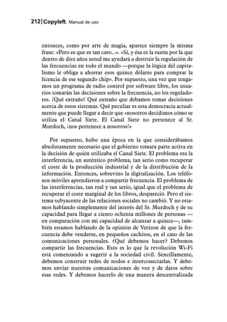 212 Copyleft. Manual de uso



    entonces, como por arte de magia, aparece siempre la misma
    frase: «Pero es que es tan caro...». «Sí, y ésa es la razón por la que
    dentro de diez años usted me ayudará a destruir la regulación de
    las frecuencias en todo el mundo —porque la lógica del capita-
    lismo le obliga a ahorrar esos quince dólares para comprar la
    licencia de ese segundo chip». Por supuesto, una vez que tenga-
    mos un programa de radio control por software libre, los usua-
    rios tomarán las decisiones sobre la frecuencia, no los regulado-
    res. ¡Qué extraño! Qué extraño que debamos tomar decisiones
    acerca de estos sistemas. Qué peculiar es esta democracia actual-
    mente que puede llegar a decir que «nosotros decidimos cómo se
    utiliza el Canal Siete. El Canal Siete no pertenece al Sr.
    Murdoch, ¡nos pertenece a nosotros!»

        Por supuesto, hubo una época en la que considerábamos
    absolutamente necesario que el gobierno tomara parte activa en
    la decisión de quién utilizaba el Canal Siete. El problema era la
    interferencia, un auténtico problema, tan serio como recuperar
    el coste de la producción industrial y de la distribución de la
    información. Entonces, sobrevino la digitalización. Los teléfo-
    nos móviles aprendieron a compartir frecuencia. El problema de
    las interferencias, tan real y tan serio, igual que el problema de
    recuperar el coste marginal de los libros, despareció. Pero el sis-
    tema subyacente de las relaciones sociales no cambió. Y no esta-
    mos hablando simplemente del interés del Sr. Murdoch y de su
    capacidad para llegar a ciento ochenta millones de personas —
    en comparación con mi capacidad de alcanzar a quince—, tam-
    bién estamos hablando de la opinión de Verizon de que la fre-
    cuencia debe venderse, en pequeños cachitos, en el caso de las
    comunicaciones personales. ¿Qué debemos hacer? Debemos
    compartir las frecuencias. Esto es lo que la revolución Wi-Fi
    está comenzando a sugerir a la sociedad civil. Sencillamente,
    debemos construir redes de nodos e interconectarlas. Y debe-
    mos enviar nuestras comunicaciones de voz y de datos sobre
    esas redes. Y debemos hacerlo de una manera descentralizada
 