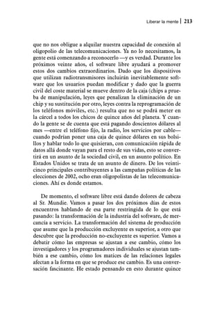 Liberar la mente   213



que no nos obligue a alquilar nuestra capacidad de conexión al
oligopolio de las telecomunicaciones. Ya no lo necesitamos, la
gente está comenzando a reconocerlo —y es verdad. Durante los
próximos veinte años, el software libre ayudará a promover
estos dos cambios extraordinarios. Dado que los dispositivos
que utilizan radiotransmisores incluirán inevitablemente soft-
ware que los usuarios puedan modificar y dado que la guerra
civil del coste material se mueve dentro de la caja (chips a prue-
ba de manipulación, leyes que penalizan la eliminación de un
chip y su sustitución por otro, leyes contra la reprogramación de
los teléfonos móviles, etc.) resulta que no se podrá meter en
la cárcel a todos los chicos de quince años del planeta. Y cuan-
do la gente se de cuenta que está pagando doscientos dólares al
mes —entre el teléfono fijo, la radio, los servicios por cable—
cuando podrían poner una caja de quince dólares en sus bolsi-
llos y hablar todo lo que quisieran, con comunicación rápida de
datos allá donde vayan para el resto de sus vidas, esto se conver-
tirá en un asunto de la sociedad civil, en un asunto político. En
Estados Unidos se trata de un asunto de dinero. De los veinti-
cinco principales contribuyentes a las campañas políticas de las
elecciones de 2002, ocho eran oligopolistas de las telecomunica-
ciones. Ahí es donde estamos.

   De momento, el software libre está dando dolores de cabeza
al Sr. Mundie. Vamos a pasar los dos próximos días de estos
encuentros hablando de esa parte restringida de lo que está
pasando: la transformación de la industria del software, de mer-
cancía a servicio. La transformación del sistema de producción
que asume que la producción excluyente es superior, a otro que
descubre que la producción no-excluyente es superior. Vamos a
debatir cómo las empresas se ajustan a ese cambio, cómo los
investigadores y los programadores individuales se ajustan tam-
bién a ese cambio, cómo los matices de las relaciones legales
afectan a la forma en que se produce ese cambio. Es una conver-
sación fascinante. He estado pensando en esto durante quince
 