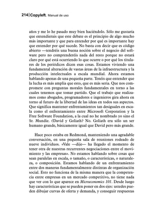 214 Copyleft. Manual de uso



    años y me lo he pasado muy bien haciéndolo. Sólo me gustaría
    que entendierais que este debate es el principio de algo mucho
    más importante y que para entender por qué es importante hay
    que entender por qué sucede. No basta con decir que es código
    abierto —tendréis una buena noción sobre el negocio del soft-
    ware pero no comprenderéis nada del resto porque no estará
    claro por qué está ocurriendo lo que ocurre o por qué los titula-
    res de los periódicos dicen esas cosas. Estamos viviendo una
    fundamental alteración de vastas áreas de la infraestructura y la
    producción intelectuales a escala mundial. Ahora estamos
    hablando apenas de una pequeña parte. Tenéis que entender que
    la lucha es más amplia que esto, que es más seria. Que nos com-
    promete con preguntas morales fundamentales en torno a las
    cuales tenemos que tomar partido. Que el trabajo que realiza-
    mos como abogados, programadores e ingenieros gira ahora en
    torno al futuro de la libertad de las ideas en todos sus aspectos.
    Que significa mantener enfrentamientos tan desiguales en esca-
    la como el enfrentamiento entre Microsoft Corporation y la
    Free Software Foundation, a la cual no he nombrado yo sino el
    Sr. Mundie. ¿David y Goliath? No. Goliath era sólo un ser
    humano grande, básicamente igual que David pero más grande.

        Hace poco estaba en Redmond, manteniendo una agradable
    conversación, en una pequeña sala de reuniones rodeado de
    nueve individuos. «Vale —dije— ha llegado el momento de
    tener otra de nuestras recurrentes negociaciones entre el movi-
    miento y las empresas». No estamos hablando sobre cosas que
    sean paralelas en escala, o tamaño, o características, o naturale-
    za, o composición. Estamos hablando de un enfrentamiento
    entre dos maneras fundamentalmente distintas de organización
    social. Esto no funciona de la misma manera que la competen-
    cia entre empresas en un mercado competitivo, no tiene nada
    que ver con lo que aparece en Microeconomics 101. Desde luego
    hay características que se pueden poner en dos ejes: ustedes pue-
    den dibujar curvas de oferta y demanda, y conseguir respuestas
 