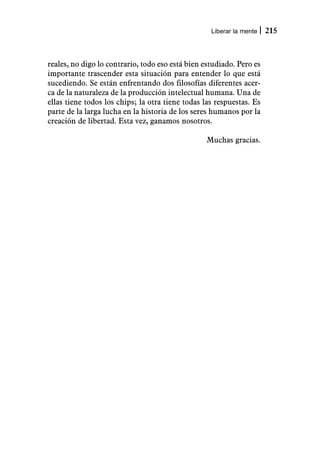 Liberar la mente   215



reales, no digo lo contrario, todo eso está bien estudiado. Pero es
importante trascender esta situación para entender lo que está
sucediendo. Se están enfrentando dos filosofías diferentes acer-
ca de la naturaleza de la producción intelectual humana. Una de
ellas tiene todos los chips; la otra tiene todas las respuestas. Es
parte de la larga lucha en la historia de los seres humanos por la
creación de libertad. Esta vez, ganamos nosotros.

                                                  Muchas gracias.
 