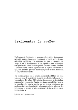 traficantes de sueños



Traficantes de Sueños no es una casa editorial, ni siquiera una
editorial independiente que contempla la publicación de una
colección variable de textos críticos. Es, por el contrario, un
proyecto, en el sentido estricto de «apuesta», que se dirige a
cartografiar las líneas constituyentes de otras formas de vida.
La construcción teórica y práctica de la caja de herramientas
que, con palabras propias, puede componer el ciclo de luchas
de las próximas décadas

Sin complacencias con la arcaica sacralidad del libro, sin con-
cesiones con el narcisismo literario, sin lealtad alguna a los
usurpadores del saber, TdS adopta sin ambages la libertad de
acceso al conocimiento. Queda, por tanto, permitida y abierta
la reproducción total o parcial de los textos publicados, en
cualquier formato imaginable, salvo por explícita voluntad del
autor o de la autora y sólo en el caso de las ediciones con
ánimo de lucro.

Omnia sunt communia!
 