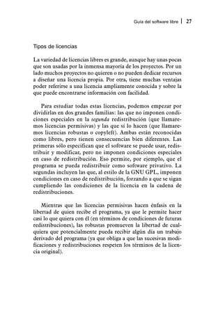 Guía del software libre   27



Tipos de licencias

La variedad de licencias libres es grande, aunque hay unas pocas
que son usadas por la inmensa mayoría de los proyectos. Por un
lado muchos proyectos no quieren o no pueden dedicar recursos
a diseñar una licencia propia. Por otra, tiene muchas ventajas
poder referirse a una licencia ampliamente conocida y sobre la
que puede encontrarse información con facilidad.

    Para estudiar todas estas licencias, podemos empezar por
dividirlas en dos grandes familias: las que no imponen condi-
ciones especiales en la segunda redistribución (que llamare-
mos licencias permisivas) y las que sí lo hacen (que llamare-
mos licencias robustas o copyleft). Ambas están reconocidas
como libres, pero tienen consecuencias bien diferentes. Las
primeras sólo especifican que el software se puede usar, redis-
tribuir y modificar, pero no imponen condiciones especiales
en caso de redistribución. Eso permite, por ejemplo, que el
programa se pueda redistribuir como software privativo. La
segundas incluyen las que, al estilo de la GNU GPL, imponen
condiciones en caso de redistribución, forzando a que se sigan
cumpliendo las condiciones de la licencia en la cadena de
redistribuciones.

    Mientras que las licencias permisivas hacen énfasis en la
libertad de quien recibe el programa, ya que le permite hacer
casi lo que quiera con él (en términos de condiciones de futuras
redistribuciones), las robustas promueven la libertad de cual-
quiera que potencialmente pueda recibir algún día un trabajo
derivado del programa (ya que obliga a que las sucesivas modi-
ficaciones y redistribuciones respeten los términos de la licen-
cia original).
 