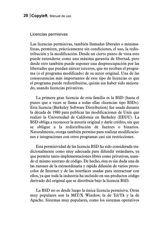 28 Copyleft. Manual de uso



   Licencias permisivas

   Las licencias permisivas, también llamadas liberales o minima-
   listas, permiten, prácticamente sin condiciones, el uso, la redis-
   tribución y la modificación. Desde un cierto punto de vista esto
   puede entenderse como una máxima garantía de libertad, pero
   desde otro también puede suponer una despreocupación por las
   libertades que puedan ejercer terceros, que no reciban el progra-
   ma (o el programa modificado) de su autor original. Una de las
   consecuencias más importantes de este tipo de licencias es que
   el programa puede redistribuirse, quizás sin haber sido mejora-
   do, usando licencias privativas.

       La primera gran licencia de esta familia es la BSD (hasta el
   punto que a veces se llama a todas ellas «licencias tipo BSD»).
   Esta licencia (Berkeley Software Distribution) fue usada durante
   la década de 1980 para publicar las modificaciones de Unix que
   realizó la Universidad de California en Berkeley (EEUU). La
   BSD obliga a reconocer la autoría original y darle crédito, sin que
   se obligue a la redistribución de fuentes o binarios.
   Naturalmente, otorga también permiso para realizar modificacio-
   nes e integraciones con otros programas casi sin restricciones.

       Esta permisividad de las licencia BSD ha sido considerada tra-
   dicionalmente como muy adecuada para difundir estándares, ya
   que permite tanto implementaciones libres como privativas, usan-
   do el mismo sustrato de código. De hecho, ésta es sin duda una de
   las razones de la extraordinaria y rápida difusión de varios proto-
   colos de Internet y de las interfaces usadas para interactuar con
   ellos, ya que toda la industria ha incluido en sus productos código
   derivado del original que se distribuía bajo la licencia BSD.

     La BSD no es desde luego la única licencia permisiva. Otras
   muy populares son la MIT/X Window, la de Tcl/Tk y la de
   Apache. Sistemas muy populares, como los sistemas operativos
 