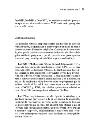 Guía del software libre   29



FreeBSD, NetBSD y OpenBSD, los servidores web del proyec-
to Apache o el sistema de ventanas X Window están protegidos
por estas licencias.



Licencias robustas

Las licencias robustas imponen ciertas condiciones en caso de
redistribución, aseguran que el software pase de mano en mano
conservando sus libertades originales. Como ya se ha comenta-
do, esto puede considerarse como una limitación a la libertad de
quien recibe el programa o por el contrario una preocupación
porque el programa siga siendo libre según se redistribuye.

    La GNU GPL (Licencia Pública General del proyecto GNU,
conocida habitualmente simplemente como GPL) es la más
conocida entre las licencias robustas. Es también, con diferen-
cia, la licencia más usada por los proyectos libres. Está promo-
vida por la Free Software Foundation, y originalmente se diseñó
para el software que distribuía esta fundación. Con el tiempo, su
uso ha ido mucho más allá y hoy son miles los programas que la
utilizan, desde el kernel Linux hasta entornos de escritorio
como GNOME y KDE, sin olvidar aplicaciones ofimáticas
como OpenOffice o navegadores web como FireFox.

    La GPL es muy interesante desde el punto de vista legal, ya
que hace un uso muy creativo de la legislación de copyright.
En lugar de restringir los derechos de los usuarios, se basa en
las prerrogativas que se conceden al autor para obligar a que el
software sólo se pueda redistribuir como software libre. De ahí
el término «copyleft», originariamente usado para esta licen-
cia, y con el tiempo extendido a todas las licencias que aquí lla-
mamos robustas.
 