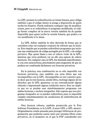30 Copyleft. Manual de uso



   La GPL permite la redistribución en forma binaria, pero obliga
   también a que el código fuente se ponga a disposición de quien
   reciba los binarios. Puede realizarse cualquier tipo de modifica-
   ciones, pero si se redistribuye el programa modificado, el códi-
   go fuente completo de la nueva versión también ha de quedar
   disponible para quien reciba la versión binaria, que podrá a su
   vez modificarlo si lo desea.

       La GPL define también la obra derivada de forma que se
   considera como tal cualquier conjunto de software que la inclu-
   ya. Esto impide que se puedan redistribuir programas que inclu-
   yan una combinación de código protegido por la GPL y de código
   privativo. Hay quien llama a esto el «efecto viral» de la GPL,
   mientras que otros prefieren ver en ello una especie de «efecto
   herencia». En cualquier caso, la GPL fue diseñada específicamen-
   te con esta característica, precisamente para asegurarse de que no
   pudiera ser combinada fácilmente con licencias privativas.

       En la práctica, esta combinación no es sólo imposible con
   licencias privativas, sino también con otras libres que son
   incompatibles con la GPL. Incompatible en este contexto quie-
   re decir que la otra licencia, siendo libre, restringe alguno de los
   derechos que la GPL garantiza, ya sea contradiciendo alguna
   cláusula o imponiendo alguna condición nueva. Esto no impli-
   ca que no se puedan usar simultáneamente programas con
   ambas licencias, o incluso integrarlos. Sólo supone que esos pro-
   gramas integrados no se pueden redistribuir, pues es imposible
   cumplir simultáneamente las condiciones de redistribución de
   ambas licencias.

      Otra licencia robusta, también promovida por la Free
   Software Foundation, es la LGPL (Lesser GPL o GPL menor).
   Originalmente estaba pensada para proteger bibliotecas de pro-
   gramación que pudieran usarse tanto por sistemas libres como
   privativos, en el momento en el que la FSF consideraba esto
 