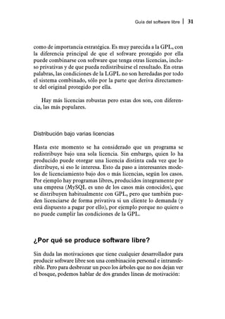 Guía del software libre   31



como de importancia estratégica. Es muy parecida a la GPL, con
la diferencia principal de que el software protegido por ella
puede combinarse con software que tenga otras licencias, inclu-
so privativas y de que pueda redistribuirse el resultado. En otras
palabras, las condiciones de la LGPL no son heredadas por todo
el sistema combinado, sólo por la parte que deriva directamen-
te del original protegido por ella.

    Hay más licencias robustas pero estas dos son, con diferen-
cia, las más populares.



Distribución bajo varias licencias

Hasta este momento se ha considerado que un programa se
redistribuye bajo una sola licencia. Sin embargo, quien lo ha
producido puede otorgar una licencia distinta cada vez que lo
distribuye, si eso le interesa. Esto da paso a interesantes mode-
los de licenciamiento bajo dos o más licencias, según los casos.
Por ejemplo hay programas libres, producidos íntegramente por
una empresa (MySQL es uno de los casos más conocidos), que
se distribuyen habitualmente con GPL, pero que también pue-
den licenciarse de forma privativa si un cliente lo demanda (y
está dispuesto a pagar por ello), por ejemplo porque no quiere o
no puede cumplir las condiciones de la GPL.



¿Por qué se produce software libre?
Sin duda las motivaciones que tiene cualquier desarrollador para
producir software libre son una combinación personal e intransfe-
rible. Pero para desbrozar un poco los árboles que no nos dejan ver
el bosque, podemos hablar de dos grandes líneas de motivación:
 