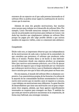 Guía del software libre   33



extremos de un espectro en el que cada persona interesada en el
software libre se podría situar según la combinación de motiva-
ciones que la muevan.

   Además de estas dos grandes motivaciones, hay muchas
otras razones para trabajar en el desarrollo de software libre. Por
ejemplo, Linus Torvalds menciona siempre la diversión como
una de sus principales motivaciones para trabajar en Linux y sin
duda hay muchos que simplemente trabajan en software libre
porque les pagan por ello (algo posible debido a que existen
modelos de negocios viables, como se comentará más adelante).


Coopetición

Dicho todo esto, es importante observar que con independencia
de las motivaciones de cada cual, e incluso de la comunidad a la
que considera que pertenece, el software que producen todos
ellos es el mismo. Pueden darse (y de hecho se dan habitual-
mente) situaciones donde una empresa produce un programa
libre (por motivos estrictamente prácticos, con el fin de apoyar
un modelo de negocio) que es luego mejorado por un voluntario
que trabaja por motivos éticos y que es finalmente adaptado a un
nuevo entorno por otro que lo hace sólo para pasar un buen rato.
    De esta manera, el mundo del software libre es altamente coo-
perativo. Las características propias de las licencias y la cultura de
la mayoría de las comunidades facilitan enormemente la colabo-
ración entre actores que en muchos casos ni siquiera se conocen,
y que trabajan con motivaciones muy diferentes. La gran fracción
de desarrolladores que tiene una motivación con un gran compo-
nente ético asegura, además, que haya agentes específicamente
interesados en cooperar para conseguir sus fines. Y también los
que están por motivos prácticos encuentran en la cooperación, de
forma muy habitual, una estrategia ventajosa.
 