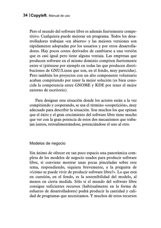 34 Copyleft. Manual de uso



   Pero el mundo del software libre es además fuertemente compe-
   titivo. Cualquiera puede mejorar un programa. Todos los desa-
   rrolladores trabajan «en abierto» y las mejores versiones son
   rápidamente adoptadas por los usuarios y por otros desarrolla-
   dores. Hay pocos costes derivados de cambiarse a una versión
   que es casi igual pero tiene alguna ventaja. Las empresas que
   producen software en el mismo dominio compiten fuertemente
   entre sí (piénsese por ejemplo en todas las que producen distri-
   buciones de GNU/Linux que son, en el fondo, muy parecidas).
   Pero también los proyectos con un alto componente voluntario
   acaban compitiendo por tener la mejor solución (es bien cono-
   cida la competencia entre GNOME y KDE por tener el mejor
   entorno de escritorio).

       Para designar esta situación donde los actores están a la vez
   compitiendo y cooperando, se usa el término «coopetición», muy
   adecuado para describir la situación. Son muchos los que opinan
   que el éxito y el gran crecimiento del software libre tiene mucho
   que ver con la gran potencia de estos dos mecanismos que traba-
   jan juntos, retroalimentándose, potenciándose el uno al otro.



   Modelos de negocio

   Sin ánimo de ofrecer en tan poco espacio una panorámica com-
   pleta de los modelos de negocio usados para producir software
   libre, sí conviene mostrar unas pocas pinceladas sobre este
   tema, respondiendo, siquiera brevemente, a la pregunta de
   «¿cómo se puede vivir de producir software libre?». Lo que está
   en cuestión, en el fondo, es la sostenibilidad del modelo, al
   menos en cierta medida. Sólo si el mundo del software libre
   consigue suficientes recursos (habitualmente en la forma de
   esfuerzo de desarrolladores) podrá producir la cantidad y cali-
   dad de programas que necesitamos. Y muchos de estos recursos
 