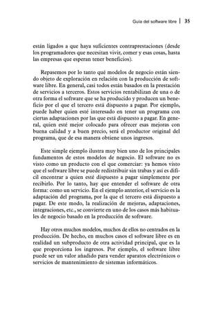 Guía del software libre   35



están ligados a que haya suficientes contraprestaciones (desde
los programadores que necesitan vivir, comer y esas cosas, hasta
las empresas que esperan tener beneficios).

    Repasemos por lo tanto qué modelos de negocio están sien-
do objeto de exploración en relación con la producción de soft-
ware libre. En general, casi todos están basados en la prestación
de servicios a terceros. Estos servicios rentabilizan de una o de
otra forma el software que se ha producido y producen un bene-
ficio por el que el tercero está dispuesto a pagar. Por ejemplo,
puede haber quien esté interesado en tener un programa con
ciertas adaptaciones por las que está dispuesto a pagar. En gene-
ral, quien esté mejor colocado para ofrecer esas mejoras con
buena calidad y a buen precio, será el productor original del
programa, que de esa manera obtiene unos ingresos.

    Este simple ejemplo ilustra muy bien uno de los principales
fundamentos de estos modelos de negocio. El software no es
visto como un producto con el que comerciar: ya hemos visto
que el software libre se puede redistribuir sin trabas y así es difí-
cil encontrar a quien esté dispuesto a pagar simplemente por
recibirlo. Por lo tanto, hay que entender el software de otra
forma: como un servicio. En el ejemplo anterior, el servicio es la
adaptación del programa, por la que el tercero está dispuesto a
pagar. De este modo, la realización de mejoras, adaptaciones,
integraciones, etc., se convierte en uno de los casos más habitua-
les de negocio basado en la producción de software.

   Hay otros muchos modelos, muchos de ellos no centrados en la
producción. De hecho, en muchos casos el software libre es en
realidad un subproducto de otra actividad principal, que es la
que proporciona los ingresos. Por ejemplo, el software libre
puede ser un valor añadido para vender aparatos electrónicos o
servicios de mantenimiento de sistemas informáticos.
 
