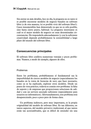 36 Copyleft. Manual de uso



   Sin entrar en más detalles, hoy en día, la pregunta no es tanto si
   es posible encontrar modelos de negocio basados en software
   libre (o de otra manera, ¿si es posible vivir del software libre?).
   Casos innumerables han demostrado ya que no es sólo posible,
   sino hasta cierto punto, habitual. La pregunta interesante es
   cuál es el mejor modelo de negocio en unas determinadas cir-
   cunstancias. De responderla adecuadamente (y con la suficiente
   creatividad) depende probablemente la sostenibilidad a largo
   plazo del mundo del software libre.



   Consecuencias principales
   El software libre conlleva numerosas ventajas y pocos proble-
   mas. Veamos, a modo de ejemplo, algunos de ellos.



   Problemas

   Entre los problemas, probablemente el fundamental sea la
   imposibilidad de ciertos modelos de negocio (especialmente los
   basados en la venta de licencias de uso), que hace necesario,
   como ya se ha explicado, explorar otros modelos. Desde un
   punto de vista práctico, todavía es común otro problema: la falta
   de soporte y de empresas que proporcionen soluciones de cali-
   dad y con un servicio asociado suficiente (especialmente para
   usuarios no informáticos). Afortunadamente, este problema está
   desapareciendo, poco a poco pero de forma clara.

       Un problema indirecto, pero muy importante, es la propia
   originalidad del modelo de software libre. Es tan diferente, en
   tantos aspectos, del modelo privativo tradicional, al que tantos
   están tan acostumbrados, que es difícil de entender sin una
 