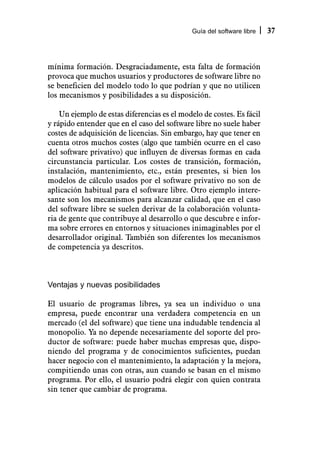 Guía del software libre   37



mínima formación. Desgraciadamente, esta falta de formación
provoca que muchos usuarios y productores de software libre no
se beneficien del modelo todo lo que podrían y que no utilicen
los mecanismos y posibilidades a su disposición.

    Un ejemplo de estas diferencias es el modelo de costes. Es fácil
y rápido entender que en el caso del software libre no suele haber
costes de adquisición de licencias. Sin embargo, hay que tener en
cuenta otros muchos costes (algo que también ocurre en el caso
del software privativo) que influyen de diversas formas en cada
circunstancia particular. Los costes de transición, formación,
instalación, mantenimiento, etc., están presentes, si bien los
modelos de cálculo usados por el software privativo no son de
aplicación habitual para el software libre. Otro ejemplo intere-
sante son los mecanismos para alcanzar calidad, que en el caso
del software libre se suelen derivar de la colaboración volunta-
ria de gente que contribuye al desarrollo o que descubre e infor-
ma sobre errores en entornos y situaciones inimaginables por el
desarrollador original. También son diferentes los mecanismos
de competencia ya descritos.



Ventajas y nuevas posibilidades

El usuario de programas libres, ya sea un individuo o una
empresa, puede encontrar una verdadera competencia en un
mercado (el del software) que tiene una indudable tendencia al
monopolio. Ya no depende necesariamente del soporte del pro-
ductor de software: puede haber muchas empresas que, dispo-
niendo del programa y de conocimientos suficientes, puedan
hacer negocio con el mantenimiento, la adaptación y la mejora,
compitiendo unas con otras, aun cuando se basan en el mismo
programa. Por ello, el usuario podrá elegir con quien contrata
sin tener que cambiar de programa.
 