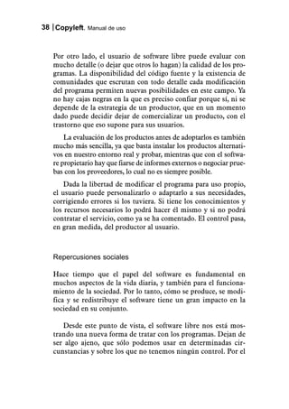 38 Copyleft. Manual de uso



   Por otro lado, el usuario de software libre puede evaluar con
   mucho detalle (o dejar que otros lo hagan) la calidad de los pro-
   gramas. La disponibilidad del código fuente y la existencia de
   comunidades que escrutan con todo detalle cada modificación
   del programa permiten nuevas posibilidades en este campo. Ya
   no hay cajas negras en la que es preciso confiar porque sí, ni se
   depende de la estrategia de un productor, que en un momento
   dado puede decidir dejar de comercializar un producto, con el
   trastorno que eso supone para sus usuarios.
       La evaluación de los productos antes de adoptarlos es también
   mucho más sencilla, ya que basta instalar los productos alternati-
   vos en nuestro entorno real y probar, mientras que con el softwa-
   re propietario hay que fiarse de informes externos o negociar prue-
   bas con los proveedores, lo cual no es siempre posible.
       Dada la libertad de modificar el programa para uso propio,
   el usuario puede personalizarlo o adaptarlo a sus necesidades,
   corrigiendo errores si los tuviera. Si tiene los conocimientos y
   los recursos necesarios lo podrá hacer él mismo y si no podrá
   contratar el servicio, como ya se ha comentado. El control pasa,
   en gran medida, del productor al usuario.



   Repercusiones sociales

   Hace tiempo que el papel del software es fundamental en
   muchos aspectos de la vida diaria, y también para el funciona-
   miento de la sociedad. Por lo tanto, cómo se produce, se modi-
   fica y se redistribuye el software tiene un gran impacto en la
   sociedad en su conjunto.

      Desde este punto de vista, el software libre nos está mos-
   trando una nueva forma de tratar con los programas. Dejan de
   ser algo ajeno, que sólo podemos usar en determinadas cir-
   cunstancias y sobre los que no tenemos ningún control. Por el
 