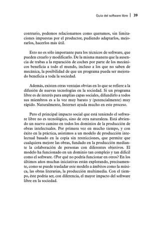 Guía del software libre   39



contrario, podemos relacionarnos como queramos, sin limita-
ciones impuestas por el productor, pudiendo adaptarlos, mejo-
rarlos, hacerlos más útil.

    Esto no es sólo importante para los técnicos de software, que
pueden crearlo y modificarlo. De la misma manera que la ausen-
cia de trabas a la reparación de coches por parte de los mecáni-
cos beneficia a todo el mundo, incluso a los que no saben de
mecánica, la posibilidad de que un programa pueda ser mejora-
do beneficia a toda la sociedad.

    Además, existen otras ventajas obvias en lo que se refiere a la
difusión de nuevas tecnologías en la sociedad. Si un programa
libre es de interés para amplias capas sociales, difundirlo a todos
sus miembros es a la vez muy barato y (potencialmente) muy
rápido. Naturalmente, Internet ayuda mucho en este proceso.

    Pero el principal impacto social que está teniendo el softwa-
re libre no es tecnológico, sino de otra naturaleza. Está abrien-
do un nuevo camino en todos los dominios de la producción de
obras intelectuales. Por primera vez en mucho tiempo, y con
éxito en la práctica, asistimos a un modelo de producción inte-
lectual basado en la copia sin restricciones, que permite que
cualquiera mejore las obras, fundado en la producción median-
te la colaboración de personas con diferentes objetivos. El
modelo ha funcionado en un dominio tan complejo y tan difícil
como el software. ¿Por qué no podría funcionar en otros? En los
últimos años muchas iniciativas están explorando, precisamen-
te, como se puede trasladar este modelo a ámbitos como la músi-
ca, las obras literarias, la producción multimedia. Con el tiem-
po, éste podría ser, con diferencia, el mayor impacto del software
libre en la sociedad.
 