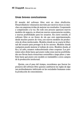 40 Copyleft. Manual de uso



   Unas breves conclusiones
   El mundo del software libre está en clara ebullición.
   Desarrolladores voluntarios movidos por motivos éticos se mez-
   clan con empresas ávidas de mejorar sus resultados. Cooperando
   y compitiendo a la vez. En todo este proceso aparecen nuevos
   modelos de negocio, se observan nuevas consecuencias sociales,
   y nuevas posibilidades para los usuarios. En cierto sentido, el
   software libre es un frente de ola que está experimentando,
   desde muchos puntos de vista, con nuevos modelos de produc-
   ción de obras intelectuales. Modelos donde no se coarta la liber-
   tad del usuario para proteger la de los autores. Modelos donde
   cualquiera puede mejorar el trabajo de otros. Modelos donde, al
   fin y al cabo, estamos redescubriendo cómo cooperar. Los pró-
   ximos años dirán hasta qué punto todas estas nuevas posibilida-
   des nos llevan hacia situaciones sostenibles a largo plazo y tam-
   bién hasta qué punto este modelo es trasladable a otros campos
   de la producción intelectual.

       Quizás, con el paso del tiempo, recordemos que fueron los
   pioneros del software libre quienes cambiaron las reglas de algo
   tan profundamente imbricado en las sociedades humanas como
   la producción de conocimiento.
 