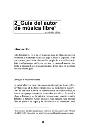 2_Guía del autor
de música libre1
                                        musicalibre.info




Introducción

Este documentos trata de ser una guía para artistas que quieran
comenzar a distribuir su música bajo el modelo copyleft. Todo
este texto es, por ahora, elaboración propia de musicalibre.info.
Si tienes alguna aportación, corrección, etc., no dudes en enviár-
nosla a musicalibre@musicalibre.info. Estas ante la primera
versión de esta guía.



Ventajas e Inconvenientes

La música libre se presenta como una alternativa a la vez políti-
ca y funcional al modelo convencional de la industria audiovi-
sual. Se defiende a partir de determinados principios éticos, al
mismo tiempo que como una alternativa más eficaz. La música
libre, a diferencia de la música convencional, permite ciertos
derechos a terceros. Cómo mínimo, una canción será música
libre si permite la copia y la distribución no comercial, esto


1 Este artículo ha sido originalmente elaborada por musicalibre.info. Version
1.0 del 03/10/05. Disponible en: http://www.musicalibre.info/pagina.php/guia.




                                   41
 
