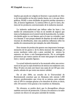 42 Copyleft. Manual de uso



   implica que pueda ser colgada en Internet o que pueda ser obje-
   to de intercambio en las p2p (emule, kazza, etc.), sin que disco-
   gráficas, SGAE u otras entidades de gestión puedan oponerse a
   ello, al menos legalmente. La música libre es, por lo tanto, dis-
   tinta de los productos convencionales de la industria musical.

       La industria audiovisual que influye sobre las leyes y los
   medios de comunicación se basa en un modelo de negocio que
   tiene su fundamento en el control total de la producción. La indus-
   tria decide quién va a ser famoso, qué es lo que va a triunfar y qué
   va a fracasar. Y esto porque además de disponer de toda la infraes-
   tructura de distribución, tiene una poderosa influencia sobre los
   medios de comunicación (por ejemplo, las radio fórmulas).

      Este sistema de producción genera una importante homoge-
   neización de los gustos y de la oferta musical. Sin embargo, el
   acceso mediante redes p2p a gran cantidad de música ha
   supuesto un freno a esta homogeneización. No es arriesgado
   pronosticar que vamos camino de tener más grupos de mediano
   éxito y menos «grandes figuras».

      La actual industria musical se ha montado sobre una estruc-
   turas en las que la copia doméstica de música era realmente cara.
   Hace 10 años era más caro hacer una copia de un CD que com-
   prarlo, además de que tenía una menor calidad.

      En el año 2004, un estudio de la Universidad de
   Bournemouth concluye que en Alemania sólo existen 1.200
   autores «profesionales» que viven de su música, pero además
   solo el 18% lo consigue gracias a los derechos de autor, es decir,
   sólo 216 autores viven gracias a las royalties en Alemania.

      No obstante, se podría decir que la discográficas ofrecen
   también servicios de promoción. Llevan a los músicos a la radio
   y ponen sus discos en una gran cantidad de tiendas.
 