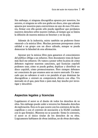 Guía del autor de música libre   43



Sin embargo, si ninguna discográfica apuesta por nosotros, los
autores, si ninguna no sólo nos graba un disco, sino que además
apuesta por nosotros para convertirnos en uno de esos 216 auto-
res, firmar con ella quizás sólo pueda significar que perdamos
nuestros derechos sobre nuestro trabajo, al tiempo que se limita
la difusión de nuestra música en Internet y en las p2p.

    Además de la industria, existe también un poderoso freno
«mental» a la música libre. Muchas personas presuponen cierta
calidad a un grupo con un disco editado, aunque se pueda
demostrar la falsedad de esta afirmación.

    Apostar por la música libre para ganarnos el conocimiento
del público obliga a un esfuerzo. Este documento trata de hacer
más fácil ese esfuerzo. Os vamos a poner sobre la pista de cómo
debemos registrar nuestras canciones, qué licencias copyleft
podemos usar, cómo se puede grabar, duplicar y distribuir un
disco copyleft, cómo promocionarnos. Pero siempre debemos
ser consciente de que estamos ante un nuevo mercado. Un mer-
cado que no sabemos si será o no paralelo al que dominan las
discográficas o entrará en competencia directa con ellas. Un
mercado en el que, para bien o para mal, hay mucho por inves-
tigar y descubrir.



Aspectos legales y licencias

Legalmente el autor es el dueño de todos los derechos de su
obra. Sin embargo puede ceder a terceros los llamados derechos
de explotación. Esto es lo que ocurre con los contratos de las dis-
cográficas o con el contrato de asociación a la SGAE (cuidado
con lo que firmáis). Mientras no se acuerde / firme lo contrario,
el autor es el único titular de los derechos de su obra.
Lógicamente hablamos de obras inéditas, no de obras derivadas.
 