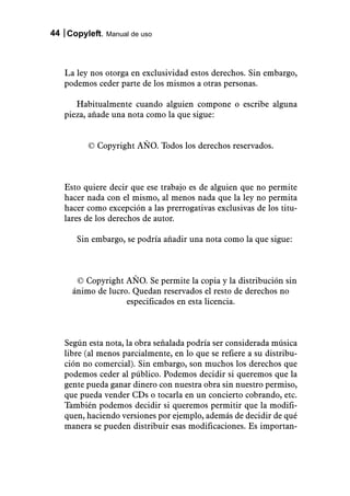 44 Copyleft. Manual de uso



   La ley nos otorga en exclusividad estos derechos. Sin embargo,
   podemos ceder parte de los mismos a otras personas.

      Habitualmente cuando alguien compone o escribe alguna
   pieza, añade una nota como la que sigue:


         © Copyright AÑO. Todos los derechos reservados.



   Esto quiere decir que ese trabajo es de alguien que no permite
   hacer nada con el mismo, al menos nada que la ley no permita
   hacer como excepción a las prerrogativas exclusivas de los titu-
   lares de los derechos de autor.

      Sin embargo, se podría añadir una nota como la que sigue:



      © Copyright AÑO. Se permite la copia y la distribución sin
     ánimo de lucro. Quedan reservados el resto de derechos no
                   especificados en esta licencia.



   Según esta nota, la obra señalada podría ser considerada música
   libre (al menos parcialmente, en lo que se refiere a su distribu-
   ción no comercial). Sin embargo, son muchos los derechos que
   podemos ceder al público. Podemos decidir si queremos que la
   gente pueda ganar dinero con nuestra obra sin nuestro permiso,
   que pueda vender CDs o tocarla en un concierto cobrando, etc.
   También podemos decidir si queremos permitir que la modifi-
   quen, haciendo versiones por ejemplo, además de decidir de qué
   manera se pueden distribuir esas modificaciones. Es importan-
 