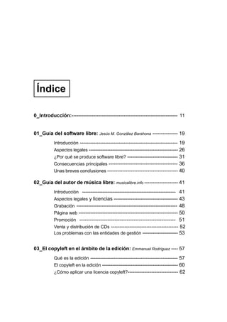 Índice

0_Introducción:--------------------------------------------------------------- 11


01_Guía del software libre: Jesús M. González Barahona --------------- 19
          Introducción ---------------------------------------------------------- 19
          Aspectos legales ----------------------------------------------------- 26
          ¿Por qué se produce software libre? ------------------------------ 31
          Consecuencias principales ----------------------------------------- 36
          Unas breves conclusiones ------------------------------------------ 40

02_Guía del autor de música libre: musicalibre.info -------------------- 41
          Introducción ------------------------------------------------------- 41
          Aspectos legales y licencias -------------------------------------- 43
          Grabación ------------------------------------------------------------ 48
          Página web ----------------------------------------------------------- 50
          Promoción ------------------------------------------------------- 51
          Venta y distribución de CDs ---------------------------------------- 52
          Los problemas con las entidades de gestión --------------------- 53


03_El copyleft en el ámbito de la edición: Emmanuel Rodríguez ---- 57
          Qué es la edición ---------------------------------------------------- 57
          El copyleft en la edición --------------------------------------------- 60
          ¿Cómo aplicar una licencia copyleft?------------------------------ 62
 
