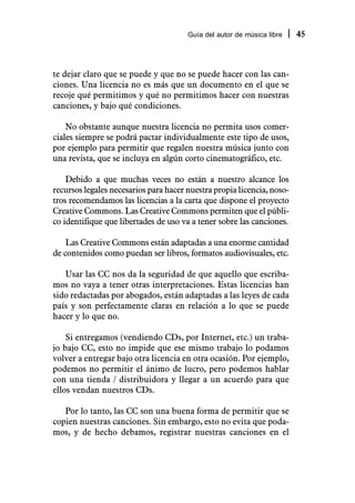 Guía del autor de música libre   45



te dejar claro que se puede y que no se puede hacer con las can-
ciones. Una licencia no es más que un documento en el que se
recoje qué permitimos y qué no permitimos hacer con nuestras
canciones, y bajo qué condiciones.

    No obstante aunque nuestra licencia no permita usos comer-
ciales siempre se podrá pactar individualmente este tipo de usos,
por ejemplo para permitir que regalen nuestra música junto con
una revista, que se incluya en algún corto cinematográfico, etc.

    Debido a que muchas veces no están a nuestro alcance los
recursos legales necesarios para hacer nuestra propia licencia, noso-
tros recomendamos las licencias a la carta que dispone el proyecto
Creative Commons. Las Creative Commons permiten que el públi-
co identifique que libertades de uso va a tener sobre las canciones.

    Las Creative Commons están adaptadas a una enorme cantidad
de contenidos como puedan ser libros, formatos audiovisuales, etc.

   Usar las CC nos da la seguridad de que aquello que escriba-
mos no vaya a tener otras interpretaciones. Estas licencias han
sido redactadas por abogados, están adaptadas a las leyes de cada
país y son perfectamente claras en relación a lo que se puede
hacer y lo que no.

    Si entregamos (vendiendo CDs, por Internet, etc.) un traba-
jo bajo CC, esto no impide que ese mismo trabajo lo podamos
volver a entregar bajo otra licencia en otra ocasión. Por ejemplo,
podemos no permitir el ánimo de lucro, pero podemos hablar
con una tienda / distribuidora y llegar a un acuerdo para que
ellos vendan nuestros CDs.

   Por lo tanto, las CC son una buena forma de permitir que se
copien nuestras canciones. Sin embargo, esto no evita que poda-
mos, y de hecho debamos, registrar nuestras canciones en el
 