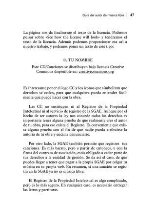 Guía del autor de música libre   47



La página nos da finalmente el texto de la licencia. Podemos
pulsar sobre «See how the license will look» y tendremos el
texto de la licencia. Además podemos proporcionar esa url a
nuestro trabajo, y podemos poner un texto de este tipo:


                        ©, TU NOMBRE
     Este CD/Canciones se distribuyen bajo licencia Creative
       Commons disponible en: creativecommons.org



Es interesante poner el logo CC y los iconos que simbolizan que
derechos se ceden, para que cualquiera pueda entender fácil-
mente que puede hacer con la obra.

   Las CC no sustituyen ni al Registro de la Propiedad
Intelectual ni al servicio de registro de la SGAE. Aunque por el
hecho de ser autores la ley nos concede todos los derechos es
importante tener alguna prueba de que realmente eres el autor
de tu obra, para eso existe el Registro. Es conveniente que exis-
ta alguna prueba con el fin de que nadie pueda atribuirse la
autoría de tu obra y encima denunciarte.

    Por otro lado, la SGAE también permite que registres tus
canciones. Es más barato, pero a partir de entonces, y con la
firma del contrato de asociación, estás obligado a ceder parte de
tus derechos a la entidad de gestión. Se da así el caso, de que
puedes llegar a tener que pagar a la propia SGAE por colgar tu
música en tu propia web. En resumen, si una canción se regis-
tra en la SGAE ya no es música libre.

    El Registro de la Propiedad Intelectual es algo complicado,
pero es lo más seguro. En cualquier caso, es necesario entregar
las letras y partituras.
 