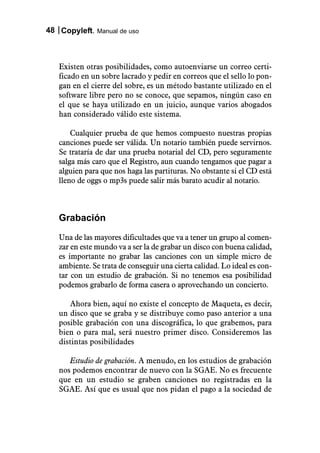 48 Copyleft. Manual de uso



   Existen otras posibilidades, como autoenviarse un correo certi-
   ficado en un sobre lacrado y pedir en correos que el sello lo pon-
   gan en el cierre del sobre, es un método bastante utilizado en el
   software libre pero no se conoce, que sepamos, ningún caso en
   el que se haya utilizado en un juicio, aunque varios abogados
   han considerado válido este sistema.

       Cualquier prueba de que hemos compuesto nuestras propias
   canciones puede ser válida. Un notario también puede servirnos.
   Se trataría de dar una prueba notarial del CD, pero seguramente
   salga más caro que el Registro, aun cuando tengamos que pagar a
   alguien para que nos haga las partituras. No obstante si el CD está
   lleno de oggs o mp3s puede salir más barato acudir al notario.



   Grabación
   Una de las mayores dificultades que va a tener un grupo al comen-
   zar en este mundo va a ser la de grabar un disco con buena calidad,
   es importante no grabar las canciones con un simple micro de
   ambiente. Se trata de conseguir una cierta calidad. Lo ideal es con-
   tar con un estudio de grabación. Si no tenemos esa posibilidad
   podemos grabarlo de forma casera o aprovechando un concierto.

      Ahora bien, aquí no existe el concepto de Maqueta, es decir,
   un disco que se graba y se distribuye como paso anterior a una
   posible grabación con una discográfica, lo que grabemos, para
   bien o para mal, será nuestro primer disco. Consideremos las
   distintas posibilidades

      Estudio de grabación. A menudo, en los estudios de grabación
   nos podemos encontrar de nuevo con la SGAE. No es frecuente
   que en un estudio se graben canciones no registradas en la
   SGAE. Así que es usual que nos pidan el pago a la sociedad de
 