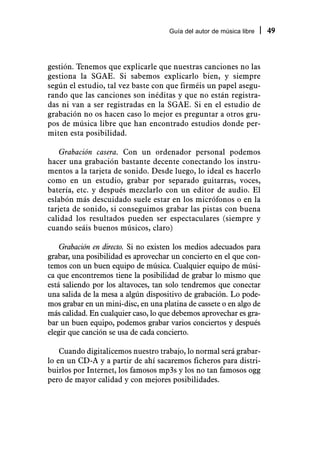 Guía del autor de música libre   49



gestión. Tenemos que explicarle que nuestras canciones no las
gestiona la SGAE. Si sabemos explicarlo bien, y siempre
según el estudio, tal vez baste con que firméis un papel asegu-
rando que las canciones son inéditas y que no están registra-
das ni van a ser registradas en la SGAE. Si en el estudio de
grabación no os hacen caso lo mejor es preguntar a otros gru-
pos de música libre que han encontrado estudios donde per-
miten esta posibilidad.

    Grabación casera. Con un ordenador personal podemos
hacer una grabación bastante decente conectando los instru-
mentos a la tarjeta de sonido. Desde luego, lo ideal es hacerlo
como en un estudio, grabar por separado guitarras, voces,
batería, etc. y después mezclarlo con un editor de audio. El
eslabón más descuidado suele estar en los micrófonos o en la
tarjeta de sonido, si conseguimos grabar las pistas con buena
calidad los resultados pueden ser espectaculares (siempre y
cuando seáis buenos músicos, claro)

    Grabación en directo. Si no existen los medios adecuados para
grabar, una posibilidad es aprovechar un concierto en el que con-
temos con un buen equipo de música. Cualquier equipo de músi-
ca que encontremos tiene la posibilidad de grabar lo mismo que
está saliendo por los altavoces, tan solo tendremos que conectar
una salida de la mesa a algún dispositivo de grabación. Lo pode-
mos grabar en un mini-disc, en una platina de cassete o en algo de
más calidad. En cualquier caso, lo que debemos aprovechar es gra-
bar un buen equipo, podemos grabar varios conciertos y después
elegir que canción se usa de cada concierto.

    Cuando digitalicemos nuestro trabajo, lo normal será grabar-
lo en un CD-A y a partir de ahí sacaremos ficheros para distri-
buirlos por Internet, los famosos mp3s y los no tan famosos ogg
pero de mayor calidad y con mejores posibilidades.
 