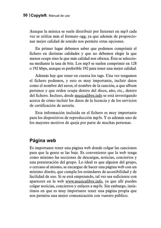 50 Copyleft. Manual de uso



   Aunque la música se suele distribuir por Internet en mp3 cada
   vez se utiliza más el formato ogg, ya que además de proporcio-
   nar mejor calidad de sonido nos permite otras opciones.
       En primer lugar debemos saber que podemos comprimir el
   fichero en distintas calidades y que no debemos elegir la que
   menos ocupe sino la que más calidad nos ofrezca. Ésta se seleccio-
   na mediante la tasa de bits. Los mp3 se suelen comprimir en 128
   o 192 kbps, aunque es preferible 192 para tener una mejor calidad.
       Además hay que tener en cuenta los tags. Una vez tengamos
   el fichero podemos, y esto es muy importante, incluir datos
   como el nombre del autor, el nombre de la canción, a que album
   pertence y que orden ocupa dentro del disco, año, etc., dentro
   del fichero. Incluso, desde musicalibre.info se está investigando
   acerca de cómo incluir los datos de la licencia y de los servicios
   de certificación de autoría.
       Esta información incluida en el fichero es muy importante
   para los dispositivos de reproducción mp3s. Y es además uno de
   los mayores motivos de queja por parte de muchas personas.



   Página web
   Es importante tener una página web donde colgar las canciones
   para que la gente se las baje. Es conveniente que la web tenga
   como mínimo las secciones de descargas, noticias, conciertos y
   una presentación del grupo. Lo ideal es que alguien del grupo,
   o cercano al mismo, se encargue de hacer una página web con un
   mínimo diseño, que cumpla los estándares de accesibilidad y de
   facilidad de uso. Si se está empezando, tal vez sea suficiente con
   aparecers en la web www.musicalibre.info, ya que allí puedes
   colgar noticias, conciertos y enlaces a mp3s. Sin embargo, insis-
   timos en que es muy importante tener una página propia que
   nos permita una mejor comunicación con vuestro público.
 