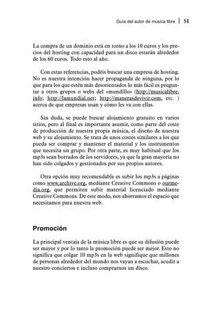 Guía del autor de música libre   51



La compra de un dominio está en torno a los 10 euros y los pre-
cios del hosting con capacidad para un disco estarán alrededor
de los 60 euros. Todo esto al año.

    Con estas referencias, podéis buscar una empresa de hosting.
No es nuestra intención hacer propaganda de ninguna, por lo
que para los que estén más desorientados lo más fácil es pregun-
tar a otros grupos o webs del «mundillo» (http://musicalibre.
info; http://lamundial.net; http://manerasdevivir.com, etc. )
acerca de que empresas usan y cómo les va con ellas.

    Sin duda, se puede buscar alojamiento gratuito en varios
sitios, pero al final es importante asumir, como parte del coste
de producción de nuestra propia música, el diseño de nuestra
web y su alojamiento. Se trata de unos costes similares a los que
pueda ser comprar y mantener el material y los instrumentos
que necesita un grupo. Por otra parte, es muy habitual que los
mp3s sean borrados de los servidores, ya que la gran mayoría no
han sido colgados y gestionados por sus propios autores.

   Otra opción muy recomendable es subir los mp3s a páginas
como www.archive.org, mediante Creative Commons o ourme-
dia.org, que permiten subir material licenciado mediante
Creative Commons. De este modo, nos ahorramos el espacio que
necesitamos para nuestra web.



Promoción
La principal ventaja de la música libre es que su difusión puede
ser mayor y por lo tanto la promoción puede ser mejor. Esto no
significa que colgar 10 mp3s en la web signifique que millones
de personas alrededor del mundo nos vayan a escuchar, acudir a
nuestro conciertos e incluso comprarnos un disco.
 