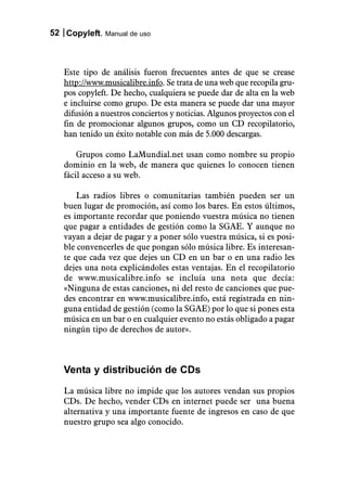 52 Copyleft. Manual de uso



   Este tipo de análisis fueron frecuentes antes de que se crease
   http://www.musicalibre.info. Se trata de una web que recopila gru-
   pos copyleft. De hecho, cualquiera se puede dar de alta en la web
   e incluirse como grupo. De esta manera se puede dar una mayor
   difusión a nuestros conciertos y noticias. Algunos proyectos con el
   fin de promocionar algunos grupos, como un CD recopilatorio,
   han tenido un éxito notable con más de 5.000 descargas.

       Grupos como LaMundial.net usan como nombre su propio
   dominio en la web, de manera que quienes lo conocen tienen
   fácil acceso a su web.

       Las radios libres o comunitarias también pueden ser un
   buen lugar de promoción, así como los bares. En estos últimos,
   es importante recordar que poniendo vuestra música no tienen
   que pagar a entidades de gestión como la SGAE. Y aunque no
   vayan a dejar de pagar y a poner sólo vuestra música, si es posi-
   ble convencerles de que pongan sólo música libre. Es interesan-
   te que cada vez que dejes un CD en un bar o en una radio les
   dejes una nota explicándoles estas ventajas. En el recopilatorio
   de www.musicalibre.info se incluía una nota que decía:
   «Ninguna de estas canciones, ni del resto de canciones que pue-
   des encontrar en www.musicalibre.info, está registrada en nin-
   guna entidad de gestión (como la SGAE) por lo que si pones esta
   música en un bar o en cualquier evento no estás obligado a pagar
   ningún tipo de derechos de autor».



   Venta y distribución de CDs
   La música libre no impide que los autores vendan sus propios
   CDs. De hecho, vender CDs en internet puede ser una buena
   alternativa y una importante fuente de ingresos en caso de que
   nuestro grupo sea algo conocido.
 